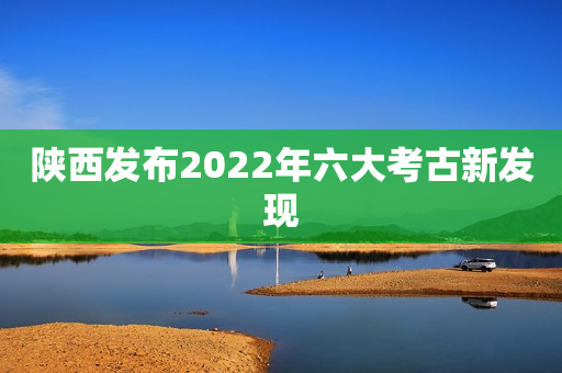 陕西发布2022年六大考古新发现