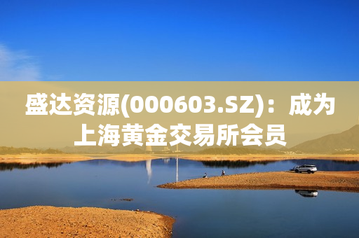 盛达资源(000603.SZ)：成为上海黄金交易所会员 第1张