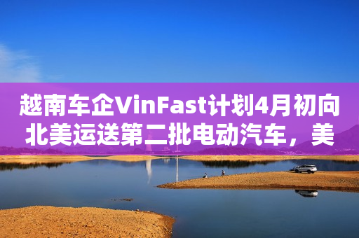 越南车企VinFast计划4月初向北美运送第二批电动汽车，美加共1800辆 第1张