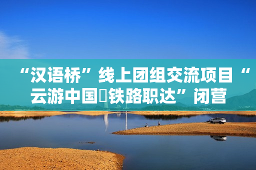 “汉语桥”线上团组交流项目“云游中国・铁路职达”闭营